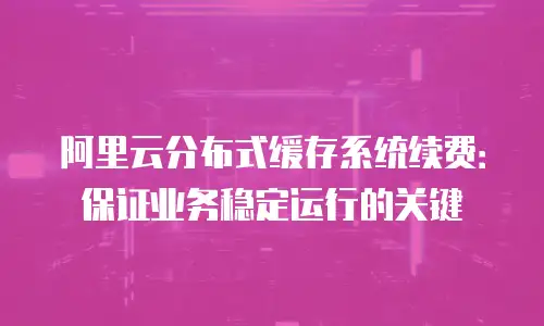 阿里云分布式缓存系统续费：保证业务稳定运行的关键