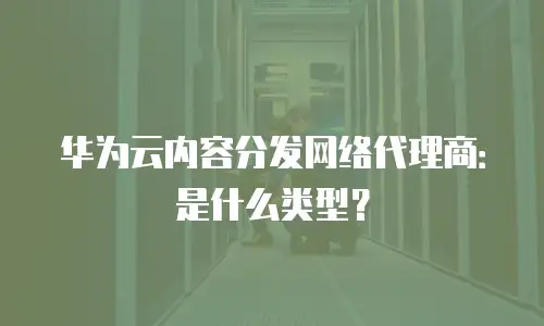 华为云内容分发网络代理商：是什么类型？