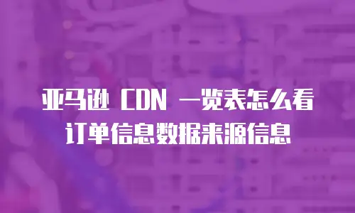 亚马逊 CDN 一览表怎么看订单信息数据来源信息