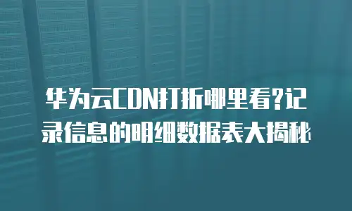 华为云CDN打折哪里看?记录信息的明细数据表大揭秘
