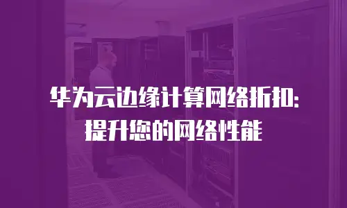 华为云边缘计算网络折扣：提升您的网络性能