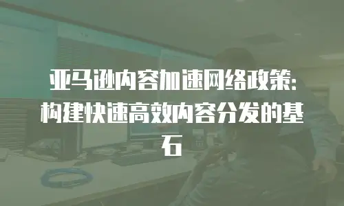 亚马逊内容加速网络政策：构建快速高效内容分发的基石