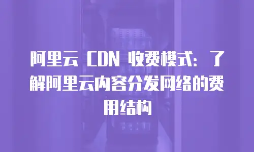 阿里云 CDN 收费模式：了解阿里云内容分发网络的费用结构