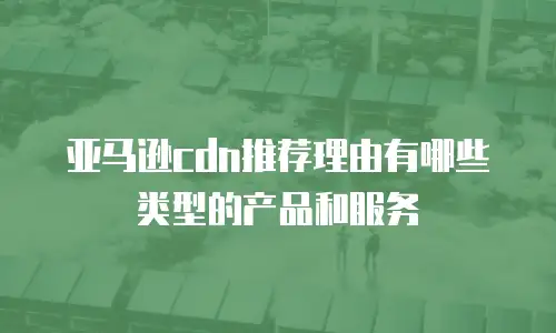 亚马逊cdn推荐理由有哪些类型的产品和服务
