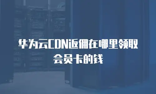 华为云CDN返佣在哪里领取会员卡的钱
