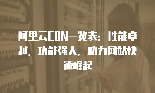 阿里云CDN一览表：性能卓越，功能强大，助力网站快速崛起