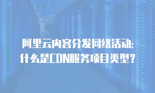 阿里云内容分发网络活动：什么是CDN服务项目类型？