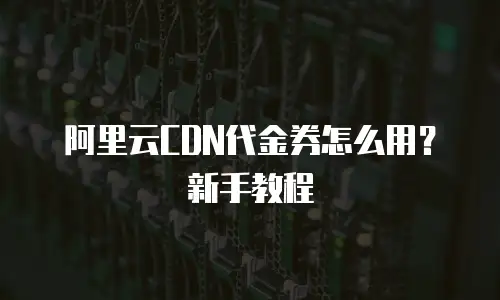 阿里云CDN代金券怎么用？新手教程