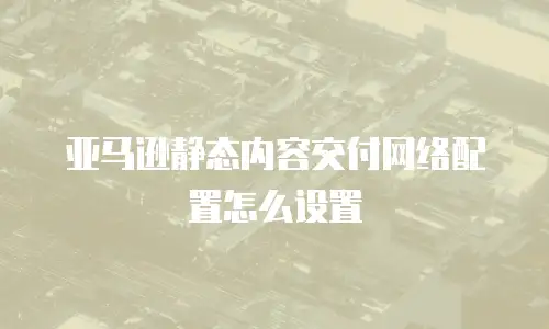 亚马逊静态内容交付网络配置怎么设置