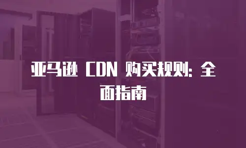 亚马逊 CDN 购买规则: 全面指南