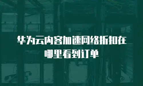 华为云内容加速网络折扣在哪里看到订单