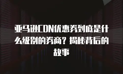 亚马逊CDN优惠券到底是什么级别的券商？揭秘背后的故事