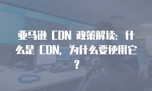 亚马逊 CDN 政策解读：什么是 CDN，为什么要使用它？