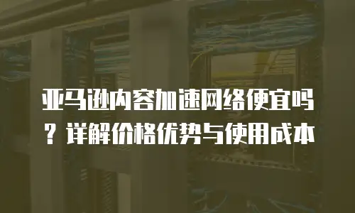 亚马逊内容加速网络便宜吗？详解价格优势与使用成本