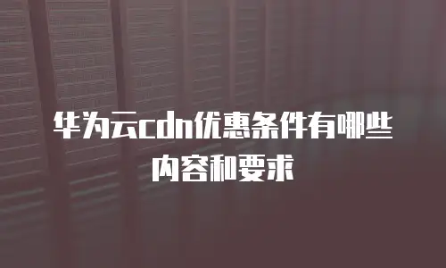 华为云cdn优惠条件有哪些内容和要求