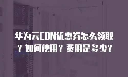 华为云CDN优惠券怎么领取？如何使用？费用是多少？