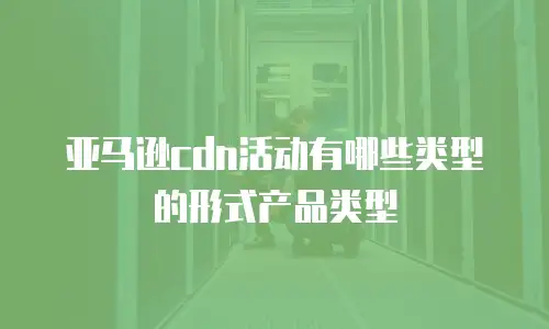 亚马逊cdn活动有哪些类型的形式产品类型