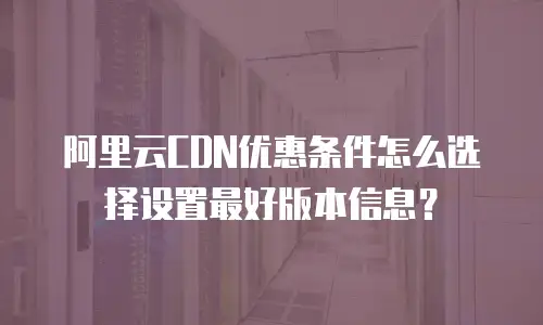 阿里云CDN优惠条件怎么选择设置最好版本信息？