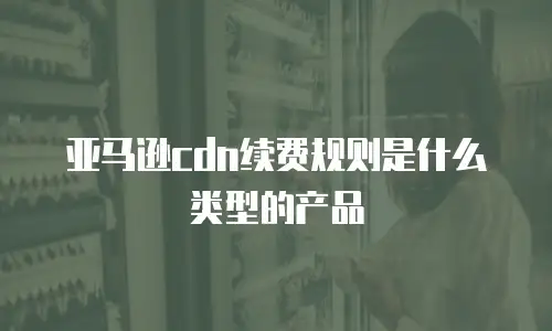亚马逊cdn续费规则是什么类型的产品