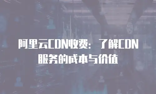 阿里云CDN收费：了解CDN服务的成本与价值