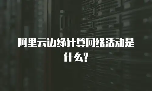 阿里云边缘计算网络活动是什么?