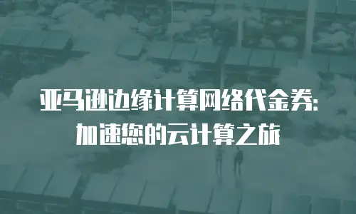 亚马逊边缘计算网络代金券：加速您的云计算之旅