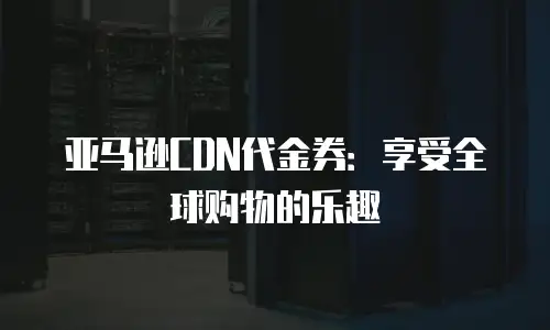 亚马逊CDN代金券：享受全球购物的乐趣
