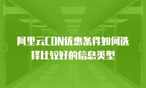 阿里云CDN优惠条件如何选择比较好的信息类型