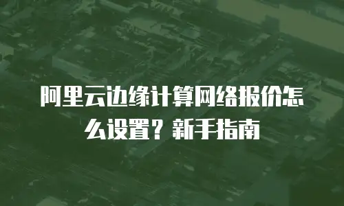 阿里云边缘计算网络报价怎么设置？新手指南