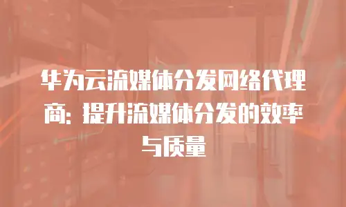 华为云流媒体分发网络代理商: 提升流媒体分发的效率与质量