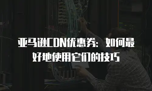 亚马逊CDN优惠券：如何最好地使用它们的技巧
