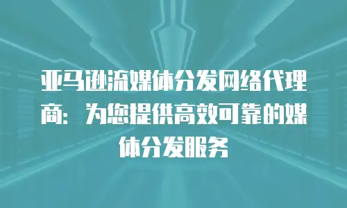 亚马逊流媒体分发网络代理商：为您提供高效可靠的媒体分发服务