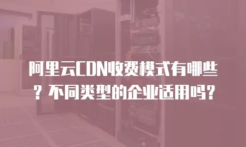 阿里云CDN收费模式有哪些？不同类型的企业适用吗？