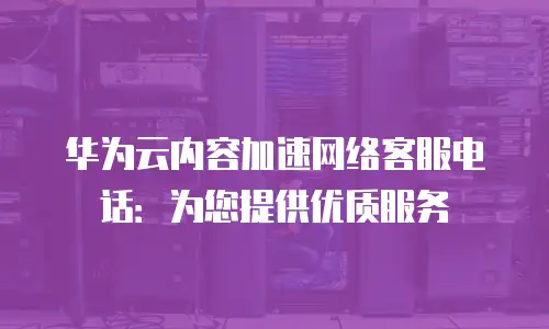 华为云内容加速网络客服电话：为您提供优质服务