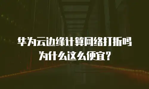华为云边缘计算网络打折吗为什么这么便宜？