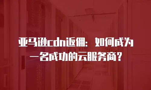 亚马逊cdn返佣：如何成为一名成功的云服务商？