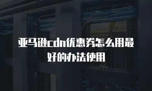亚马逊cdn优惠券怎么用最好的办法使用