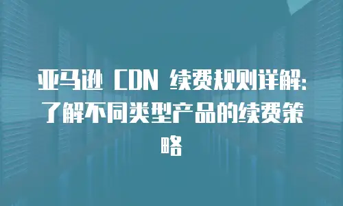 亚马逊 CDN 续费规则详解：了解不同类型产品的续费策略
