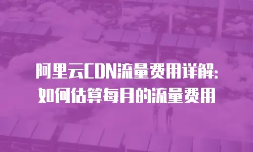 阿里云CDN流量费用详解：如何估算每月的流量费用