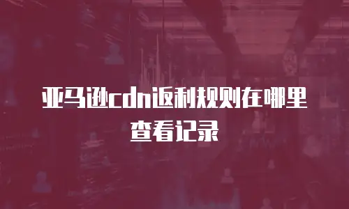 亚马逊cdn返利规则在哪里查看记录
