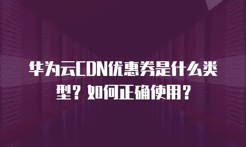 华为云CDN优惠券是什么类型？如何正确使用？
