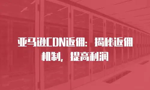 亚马逊CDN返佣：揭秘返佣机制，提高利润