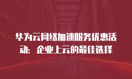 华为云网络加速服务优惠活动：企业上云的最佳选择