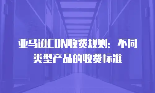 亚马逊CDN收费规则：不同类型产品的收费标准