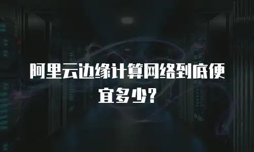 阿里云边缘计算网络到底便宜多少？