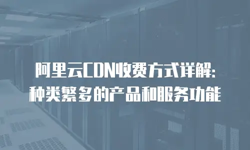 阿里云CDN收费方式详解：种类繁多的产品和服务功能
