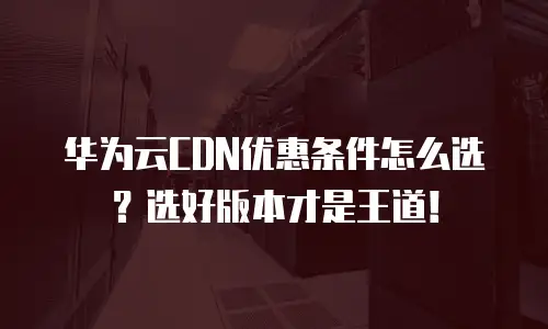 华为云CDN优惠条件怎么选？选好版本才是王道！