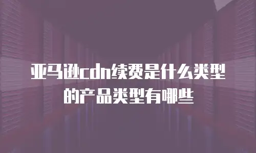 亚马逊cdn续费是什么类型的产品类型有哪些