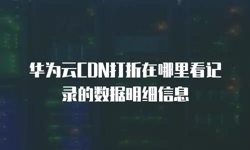 华为云CDN打折在哪里看记录的数据明细信息