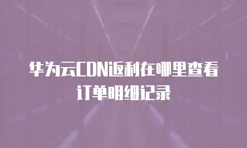 华为云CDN返利在哪里查看订单明细记录